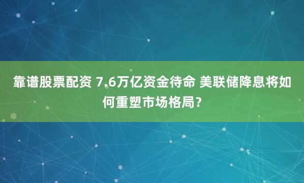 靠谱股票配资 7.6万亿资金待命 美联储降息将如何重塑市场格局？