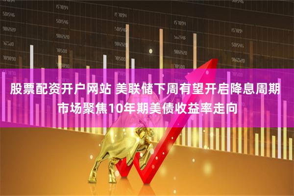 股票配资开户网站 美联储下周有望开启降息周期 市场聚焦10年期美债收益率走向