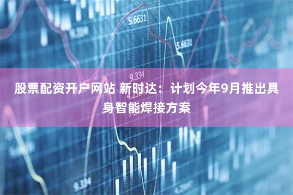 股票配资开户网站 新时达：计划今年9月推出具身智能焊接方案