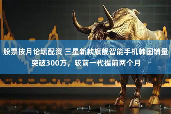 股票按月论坛配资 三星新款旗舰智能手机韩国销量突破300万，较前一代提前两个月