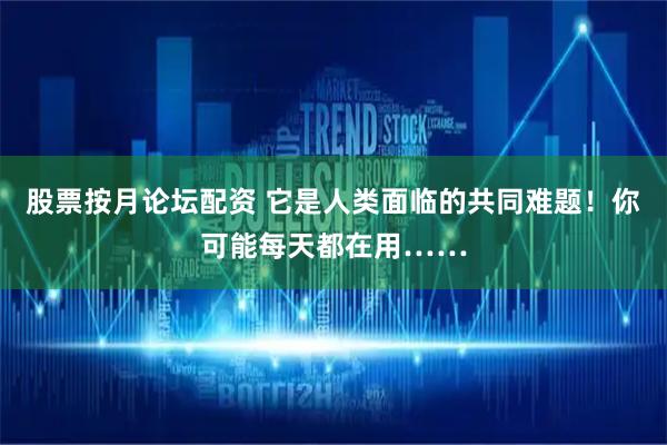 股票按月论坛配资 它是人类面临的共同难题！你可能每天都在用……