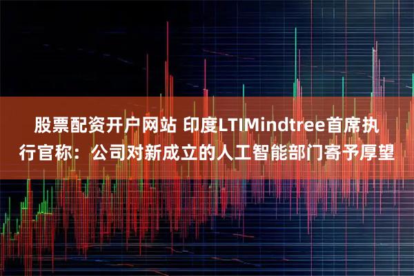 股票配资开户网站 印度LTIMindtree首席执行官称：公司对新成立的人工智能部门寄予厚望