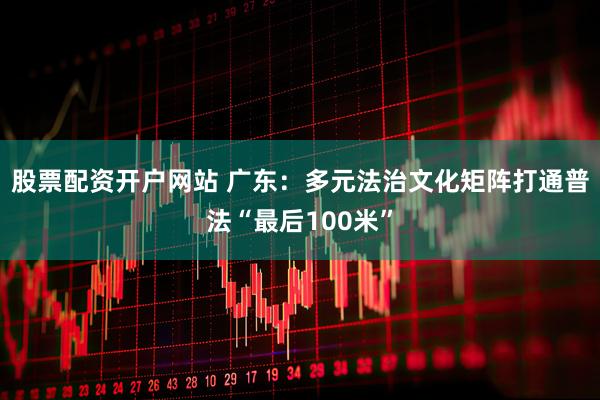 股票配资开户网站 广东：多元法治文化矩阵打通普法“最后100米”